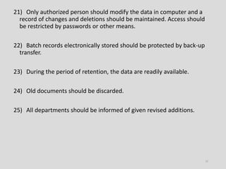 21) Only authorized person should modify the data in computer and a
record of changes and deletions should be maintained. Access should
be restricted by passwords or other means.
22) Batch records electronically stored should be protected by back-up
transfer.
23) During the period of retention, the data are readily available.
24) Old documents should be discarded.
25) All departments should be informed of given revised additions.
15
 