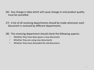 26) Any change in data which will cause change in end product quality
must be cancelled.
27) A list of all receiving departments should be made whenever each
document is received by different departments.
28) The receiving department should check the following aspects:
 Whether they have been given a new document
 Whether they are using new documents
 Whether they have discarded the old document.
16
 