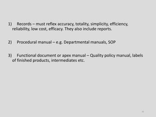1) Records – must reflex accuracy, totality, simplicity, efficiency,
reliability, low cost, efficacy. They also include reports.
2) Procedural manual – e.g. Departmental manuals, SOP
3) Functional document or apex manual – Quality policy manual, labels
of finished products, intermediates etc.
18
 