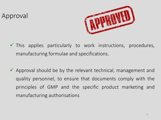 Approval
22
 This applies particularly to work instructions, procedures,
manufacturing formulae and specifications.
 Approval should be by the relevant technical, management and
quality personnel, to ensure that documents comply with the
principles of GMP and the specific product marketing and
manufacturing authorisations
 