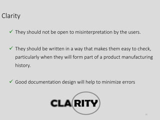 Clarity
23
 They should not be open to misinterpretation by the users.
 They should be written in a way that makes them easy to check,
particularly when they will form part of a product manufacturing
history.
 Good documentation design will help to minimize errors
 