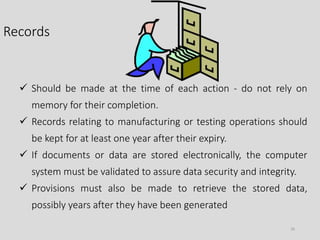 Records
26
 Should be made at the time of each action - do not rely on
memory for their completion.
 Records relating to manufacturing or testing operations should
be kept for at least one year after their expiry.
 If documents or data are stored electronically, the computer
system must be validated to assure data security and integrity.
 Provisions must also be made to retrieve the stored data,
possibly years after they have been generated
 