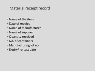 Material receipt record
• Name of the item
• Date of receipt
• Name of manufacturer
• Name of supplier
• Quantity received
• No. of containers
• Manufacturing lot no.
• Expiry/ re-test date
 