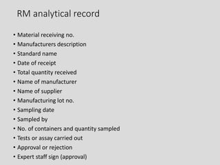 RM analytical record
• Material receiving no.
• Manufacturers description
• Standard name
• Date of receipt
• Total quantity received
• Name of manufacturer
• Name of supplier
• Manufacturing lot no.
• Sampling date
• Sampled by
• No. of containers and quantity sampled
• Tests or assay carried out
• Approval or rejection
• Expert staff sign (approval)
 