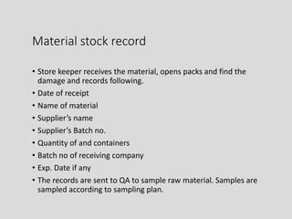 Material stock record
• Store keeper receives the material, opens packs and find the
damage and records following.
• Date of receipt
• Name of material
• Supplier’s name
• Supplier’s Batch no.
• Quantity of and containers
• Batch no of receiving company
• Exp. Date if any
• The records are sent to QA to sample raw material. Samples are
sampled according to sampling plan.
 