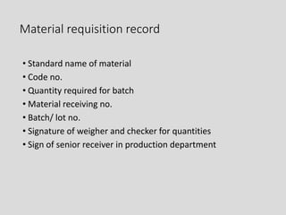 Material requisition record
• Standard name of material
• Code no.
• Quantity required for batch
• Material receiving no.
• Batch/ lot no.
• Signature of weigher and checker for quantities
• Sign of senior receiver in production department
 