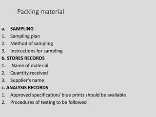 Packing material
a. SAMPLING
1. Sampling plan
2. Method of sampling
3. Instructions for sampling
b. STORES RECORDS
1. Name of material
2. Quantity received
3. Supplier’s name
c. ANALYSIS RECORDS
1. Approved specification/ blue prints should be available
2. Procedures of testing to be followed
 