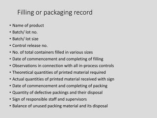 Filling or packaging record
• Name of product
• Batch/ lot no.
• Batch/ lot size
• Control release no.
• No. of total containers filled in various sizes
• Date of commencement and completing of filling
• Observations in connection with all in-process controls
• Theoretical quantities of printed material required
• Actual quantities of printed material received with sign
• Date of commencement and completing of packing
• Quantity of defective packings and their disposal
• Sign of responsible staff and supervisors
• Balance of unused packing material and its disposal
 