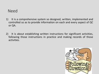 Need
1) It is a comprehensive system so designed, written, implemented and
controlled so as to provide information on each and every aspect of QC
or QA.
2) It is about establishing written instructions for significant activities,
following those instructions in practice and making records of those
activities.
4
 