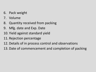 6. Pack weight
7. Volume
8. Quantity received from packing
9. Mfg. date and Exp. Date
10. Yield against standard yield
11. Rejection percentage
12. Details of in process control and observations
13. Date of commencement and completion of packing
 