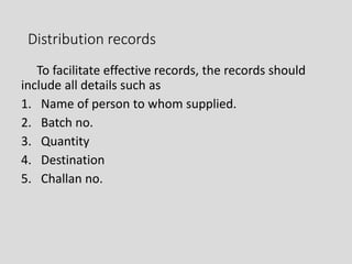 Distribution records
To facilitate effective records, the records should
include all details such as
1. Name of person to whom supplied.
2. Batch no.
3. Quantity
4. Destination
5. Challan no.
 