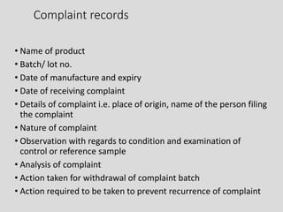 Complaint records
• Name of product
• Batch/ lot no.
• Date of manufacture and expiry
• Date of receiving complaint
• Details of complaint i.e. place of origin, name of the person filing
the complaint
• Nature of complaint
• Observation with regards to condition and examination of
control or reference sample
• Analysis of complaint
• Action taken for withdrawal of complaint batch
• Action required to be taken to prevent recurrence of complaint
 