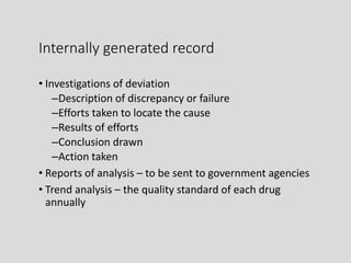 Internally generated record
• Investigations of deviation
–Description of discrepancy or failure
–Efforts taken to locate the cause
–Results of efforts
–Conclusion drawn
–Action taken
• Reports of analysis – to be sent to government agencies
• Trend analysis – the quality standard of each drug
annually
 