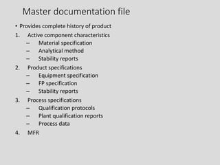 Master documentation file
• Provides complete history of product
1. Active component characteristics
– Material specification
– Analytical method
– Stability reports
2. Product specifications
– Equipment specification
– FP specification
– Stability reports
3. Process specifications
– Qualification protocols
– Plant qualification reports
– Process data
4. MFR
 