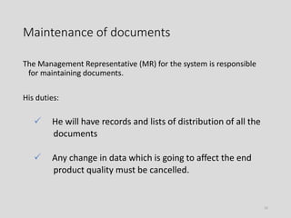 Maintenance of documents
The Management Representative (MR) for the system is responsible
for maintaining documents.
His duties:
 He will have records and lists of distribution of all the
documents
 Any change in data which is going to affect the end
product quality must be cancelled.
55
 