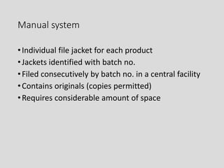 Manual system
•Individual file jacket for each product
•Jackets identified with batch no.
•Filed consecutively by batch no. in a central facility
•Contains originals (copies permitted)
•Requires considerable amount of space
 
