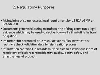 2. Regulatory Purposes
• Maintaining of some records-legal requirement by US FDA cGMP or
Schedule U
• Documents generated during manufacturing of drug constitutes legal
evidence which may be used to decide how well a firm fulfills its legal
obligations.
• Important for parenteral drug manufacture as FDA investigators
routinely check validation data for sterilization process.
• Information contained in records must be able to answer questions of
regulatory officials regarding identity, quality, purity, safety and
effectiveness of product.
 