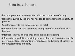 3. Business Purpose
• Records generated in conjunction with the production of a drug
• Neither required by the law nor needed to demonstrate the quality of
product
• Supplementary to the processing of the batch
• Prepared from raw data generated during manufacture of individual
batches
• Intention- improving efficiency and obtaining cost saving
• Information – useful for providing reports of production status and for
determining labor standards, overhead costs and degree of success in
meeting standards of quality
 