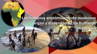 Los humanos anatómicamente modernos
origen y dispersión de los humanos
modernos
NILDA OLIVEROS
 