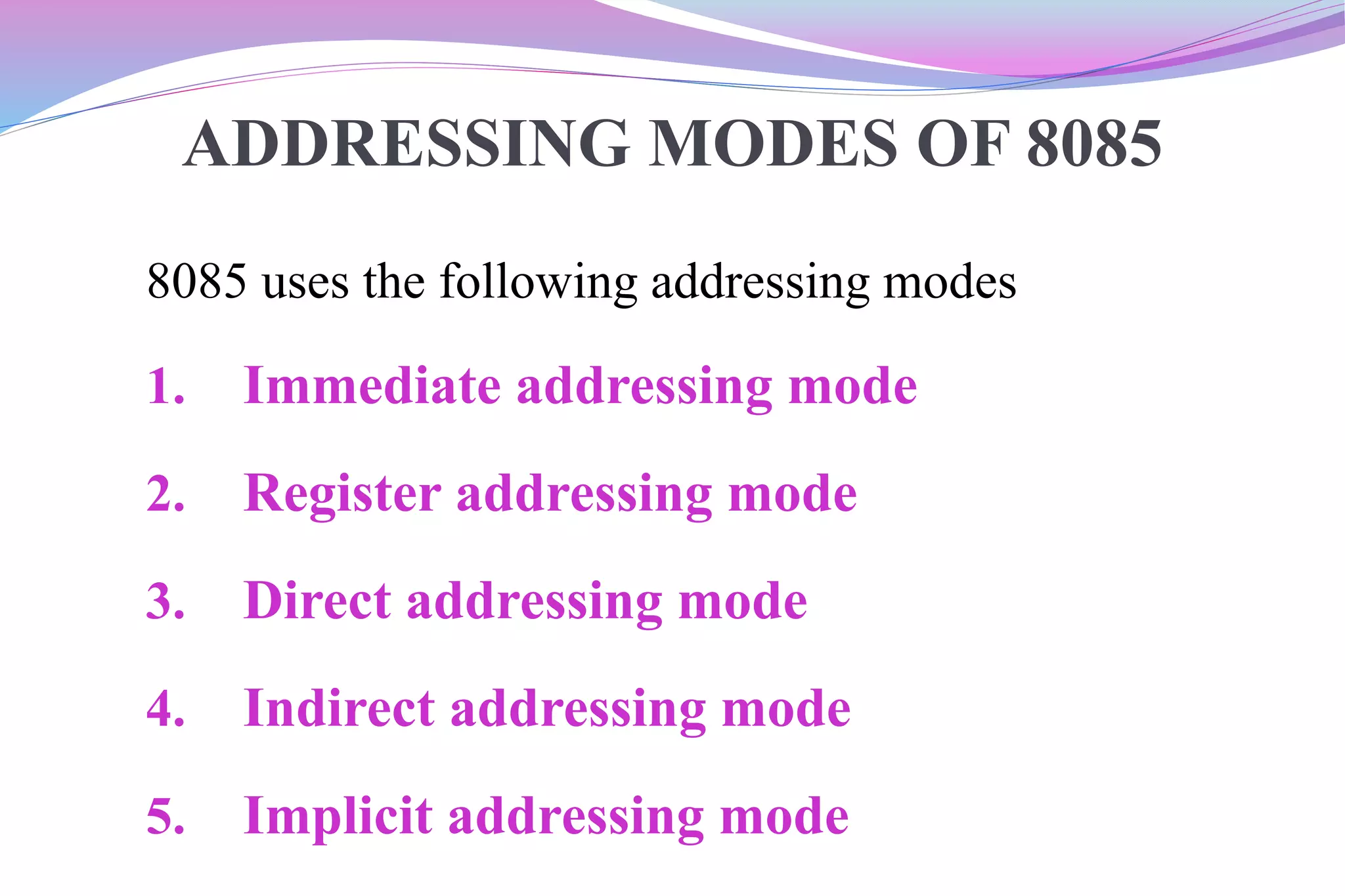 ADDRESSING MODES OF 8085
8085 uses the following addressing modes
1. Immediate addressing mode
2. Register addressing mode
3. Direct addressing mode
4. Indirect addressing mode
5. Implicit addressing mode
 