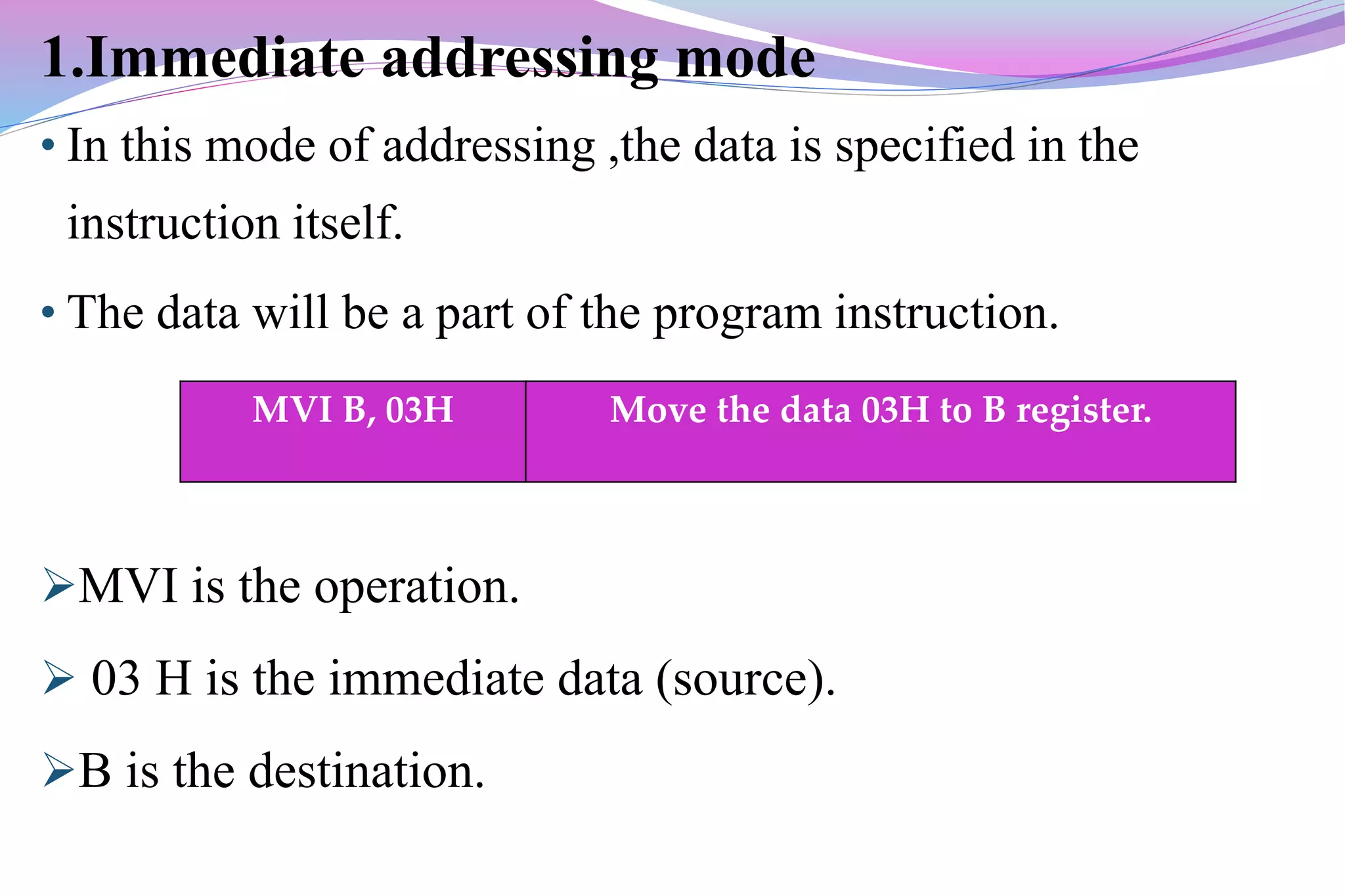 1.Immediate addressing mode
• In this mode of addressing ,the data is specified in the
instruction itself.
• The data will be a part of the program instruction.
MVI is the operation.
 03 H is the immediate data (source).
B is the destination.
MVI B, 03H Move the data 03H to B register.
 