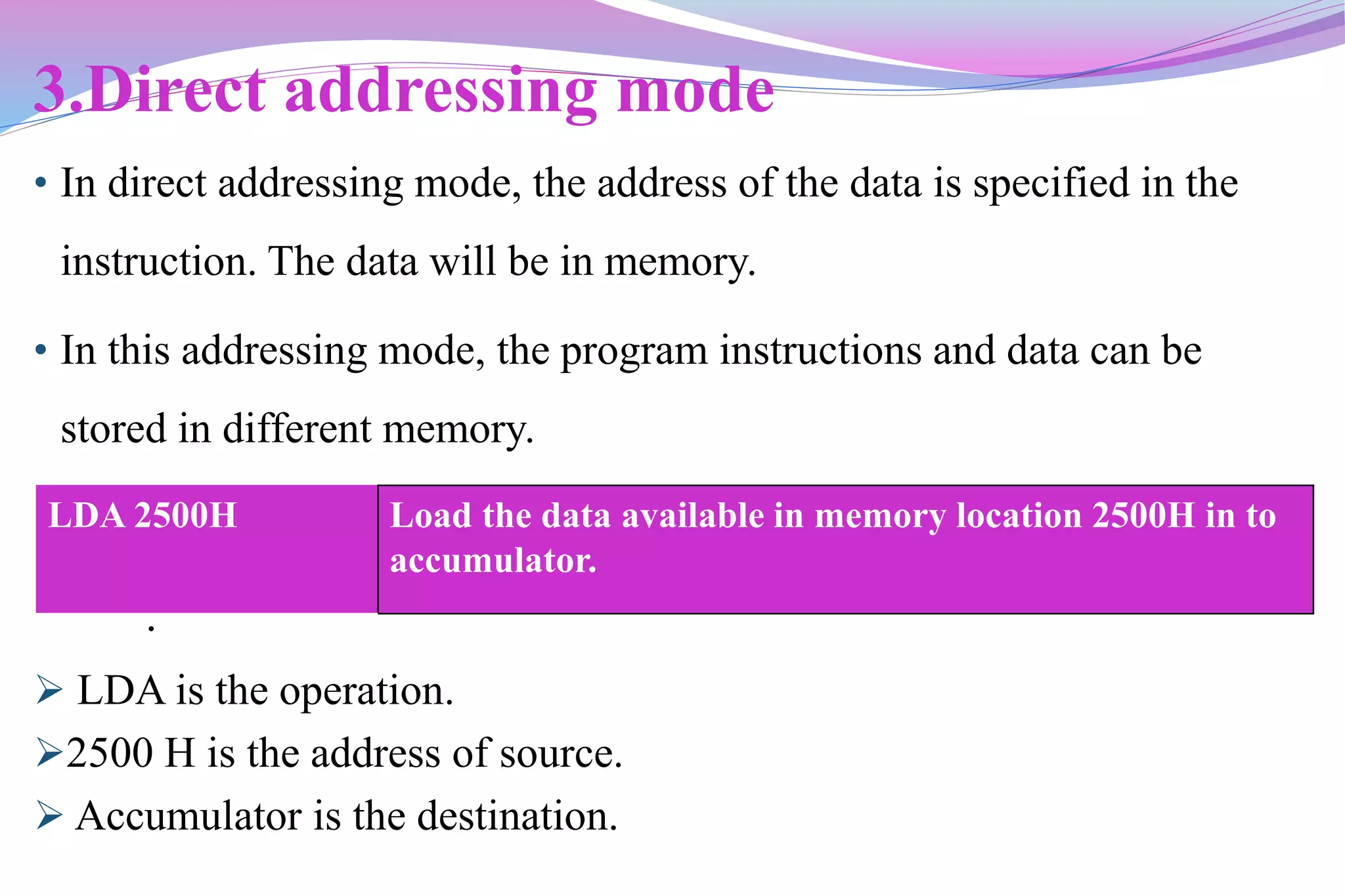 3.Direct addressing mode
• In direct addressing mode, the address of the data is specified in the
instruction. The data will be in memory.
• In this addressing mode, the program instructions and data can be
stored in different memory.
.
 LDA is the operation.
2500 H is the address of source.
 Accumulator is the destination.
LDA 2500H Load the data available in memory location 2500H in to
accumulator.
 