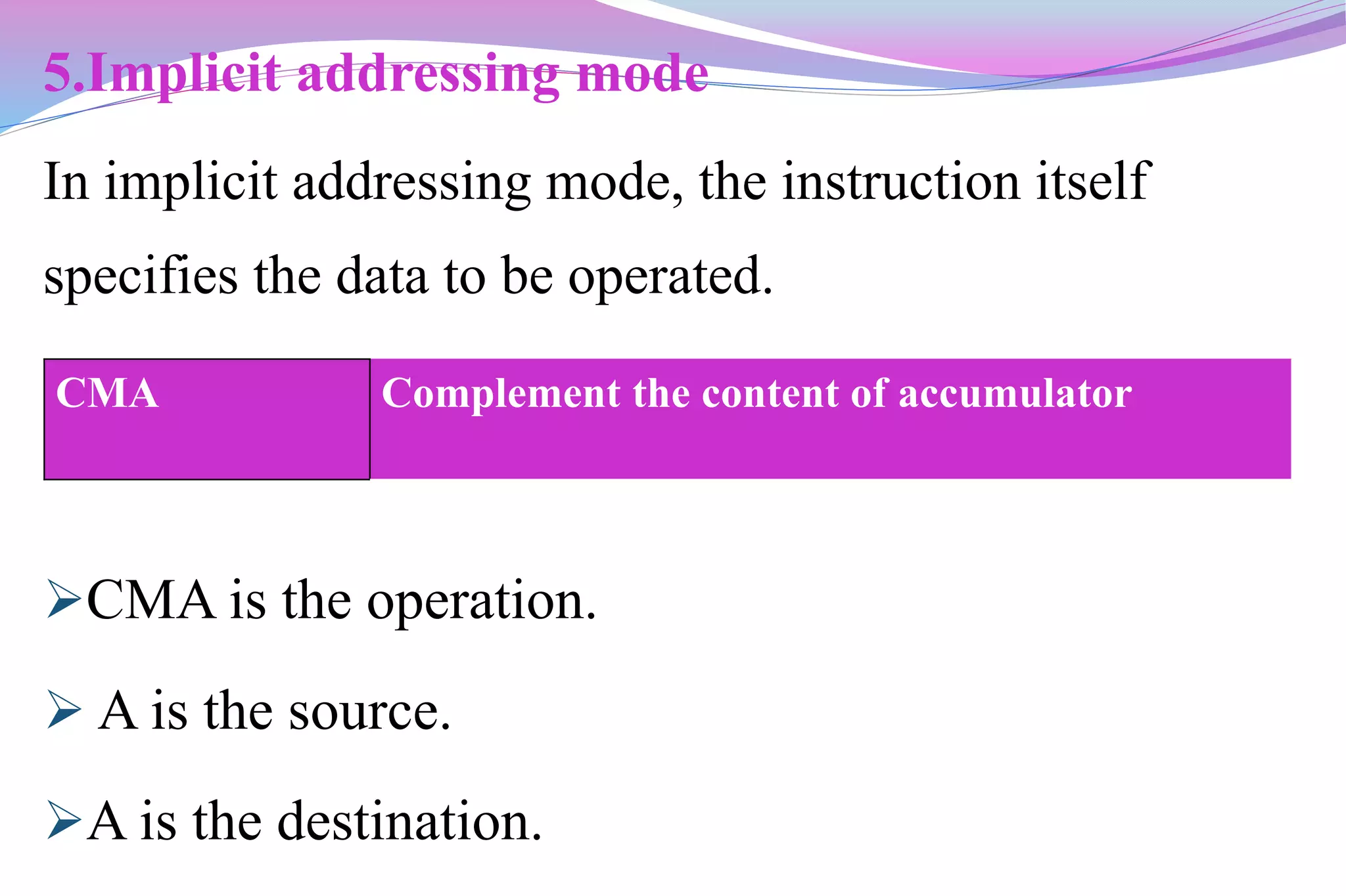 5.Implicit addressing mode
In implicit addressing mode, the instruction itself
specifies the data to be operated.
CMA is the operation.
 A is the source.
A is the destination.
CMA Complement the content of accumulator
 