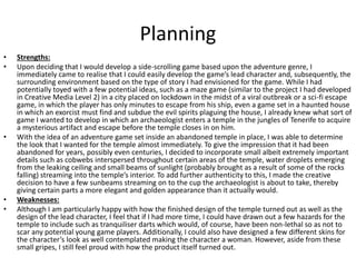 Planning
• Strengths:
• Upon deciding that I would develop a side-scrolling game based upon the adventure genre, I
immediately came to realise that I could easily develop the game’s lead character and, subsequently, the
surrounding environment based on the type of story I had envisioned for the game. While I had
potentially toyed with a few potential ideas, such as a maze game (similar to the project I had developed
in Creative Media Level 2) in a city placed on lockdown in the midst of a viral outbreak or a sci-fi escape
game, in which the player has only minutes to escape from his ship, even a game set in a haunted house
in which an exorcist must find and subdue the evil spirits plaguing the house, I already knew what sort of
game I wanted to develop in which an archaeologist enters a temple in the jungles of Tenerife to acquire
a mysterious artifact and escape before the temple closes in on him.
• With the idea of an adventure game set inside an abandoned temple in place, I was able to determine
the look that I wanted for the temple almost immediately. To give the impression that it had been
abandoned for years, possibly even centuries, I decided to incorporate small albeit extremely important
details such as cobwebs interspersed throughout certain areas of the temple, water droplets emerging
from the leaking ceiling and small beams of sunlight (probably brought as a result of some of the rocks
falling) streaming into the temple’s interior. To add further authenticity to this, I made the creative
decision to have a few sunbeams streaming on to the cup the archaeologist is about to take, thereby
giving certain parts a more elegant and golden appearance than it actually would.
• Weaknesses:
• Although I am particularly happy with how the finished design of the temple turned out as well as the
design of the lead character, I feel that if I had more time, I could have drawn out a few hazards for the
temple to include such as tranquiliser darts which would, of course, have been non-lethal so as not to
scar any potential young game players. Additionally, I could also have designed a few different skins for
the character’s look as well contemplated making the character a woman. However, aside from these
small gripes, I still feel proud with how the product itself turned out.
 
