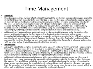 Time Management
• Strengths:
• Despite experiencing a number of difficulties throughout the production, such as settling upon a suitable
design for the game’s character (who was intended to be a modern-day archaeologist), creating a piece
of music on GarageBand suited to the surrounding environment or even one layer getting mixed with
the other i.e. a small water droplet mixed with a bigger water droplet (similar to an incident that
occured during the development of my maze game last year), I was ultimately able to complete my
finished product within the limited timeframe I had using my knowledge of Photoshop as well as
consulting my tutor regularly to ensure the completed animation was of a feasible quality.
• Additionally, as I was developing a piece of music on GarageBand that would make the audience feel
uneasy and isolated (despite the fact it was only a short animation), I came to realise almost
immediately that I could create this feeling of unease by writing the score in the key of F Minor using a
combination of both the Taerung Music Bass and the Seismic Drum Kit.) Originally, I had intended to
compose the music on BeepBox but was convinced instead to utilise GarageBand following a discussion
with my tutor, feeling it would save considerable time on work.
• Weaknesses:
• Although I was able to complete the animation and upload it on to my YouTube channel, I was unable to
transfer the finished video on to my blog due to the coronavirus pandemic putting every educational
establishment, including York College, out of action. If I had thought to do so at the time, I could have
taken a week away from finishing the project following the start of lockdown and then returned to finish
it while simultaneously focusing on the development of my final major project.
• Additionally, although I am particularly proud with how the finished product turned out I feel, that if I
had more time, I could have created a few additional elements to make the finished product feel more
like a game. This would have included a timer, which would clearly display the number of minutes the
player would have to escape the temple before it collapsed in on itself, a lives icon showing how many
lives the player has lost(which would be dependant on the hazard he or she came into contact with, if at
all) as well as additional character skins besides the one I created myself.
 