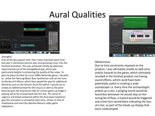 Aural Qualities
Strengths:
One of the key aspects that I feel I have improved upon from
last year’s interactive venture was incorporating music into the
finished animation. This was achieved initially by extensive
experimental use of the GarageBand app, which was
particularly helpful in enhancing the quality of the video. To
give my piece the feel of a true 1980s Nintendo game, I decided
to utilise the Taerung Moon Bass synthesizer and set the tune
to the key of F Minor, which then paved the way for additional
elements such as the Seismic Drum Kit (which I would use to
create an additional beat for the music) as well as the pitch
band (to give the impression that an unseen game cartridge is
playing up) to be incorporated into the mix. The sense of
urgency and dread contained within the final piece helped to
give the animation a somewhat dark tone, similar to that of
Castlevania and even the Batman Returns video game
adaptation.
Weaknesses:
Due to time constraints imposed on the
product, I was ultimately unable to add coins
and/or hazards to the game, which ultimately
resulted in the finished product not having
sound effects, which could have been
potentially useful in creating a wide
soundscape i.e. Every time the archaeologist
picked up a coin, a pinging sound would be
heard but whenever he would step on the
wrong bit of floor, a hazard would be triggered
and a low horn would blare indicating the loss
of a live, as part of the heads-up display that
went undeveloped.
 