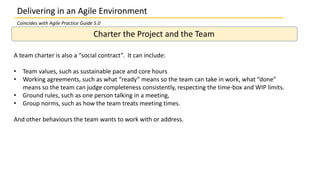 Delivering in an Agile Environment
Charter the Project and the Team
A team charter is also a “social contract”. It can include:
• Team values, such as sustainable pace and core hours
• Working agreements, such as what “ready” means so the team can take in work, what “done”
means so the team can judge completeness consistently, respecting the time-box and WIP limits.
• Ground rules, such as one person talking in a meeting,
• Group norms, such as how the team treats meeting times.
And other behaviours the team wants to work with or address.
Coincides with Agile Practice Guide 5.0
 