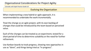 Organisational Considerations for Project Agility
Evolving the Organisation
When implementing a new hybrid or agile approach, it is
recommended to undertake the work incrementally.
Treat the change as an agile project, with its own backlog of
changes that could be introduced by the team based on perceived
value.
Each of the changes can be treated as an experiment, tested for a
short period of time to determine suitability or the need for further
refinement.
Use Kanban boards to track progress, showing new approaches in
use as “done”, and things being tried as “in progress”.
Coincides with Agile Practice Guide 6.8
 