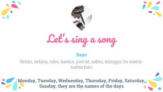 Let’s sing a song
Days
Senin, selasa, rabu, kamis, jum’at, sabtu, minggu itu nama-
nama hari
Monday, Tuesday, Wednesday, Thursday, Friday, Saturday,
Sunday, they are the names of the days2
 