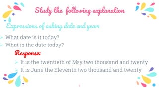 Study the following explanation
9
Expressions of asking date and year:
 What date is it today?
 What is the date today?
Response:
 It is the twentieth of May two thousand and twenty
 It is June the Eleventh two thousand and twenty
 
