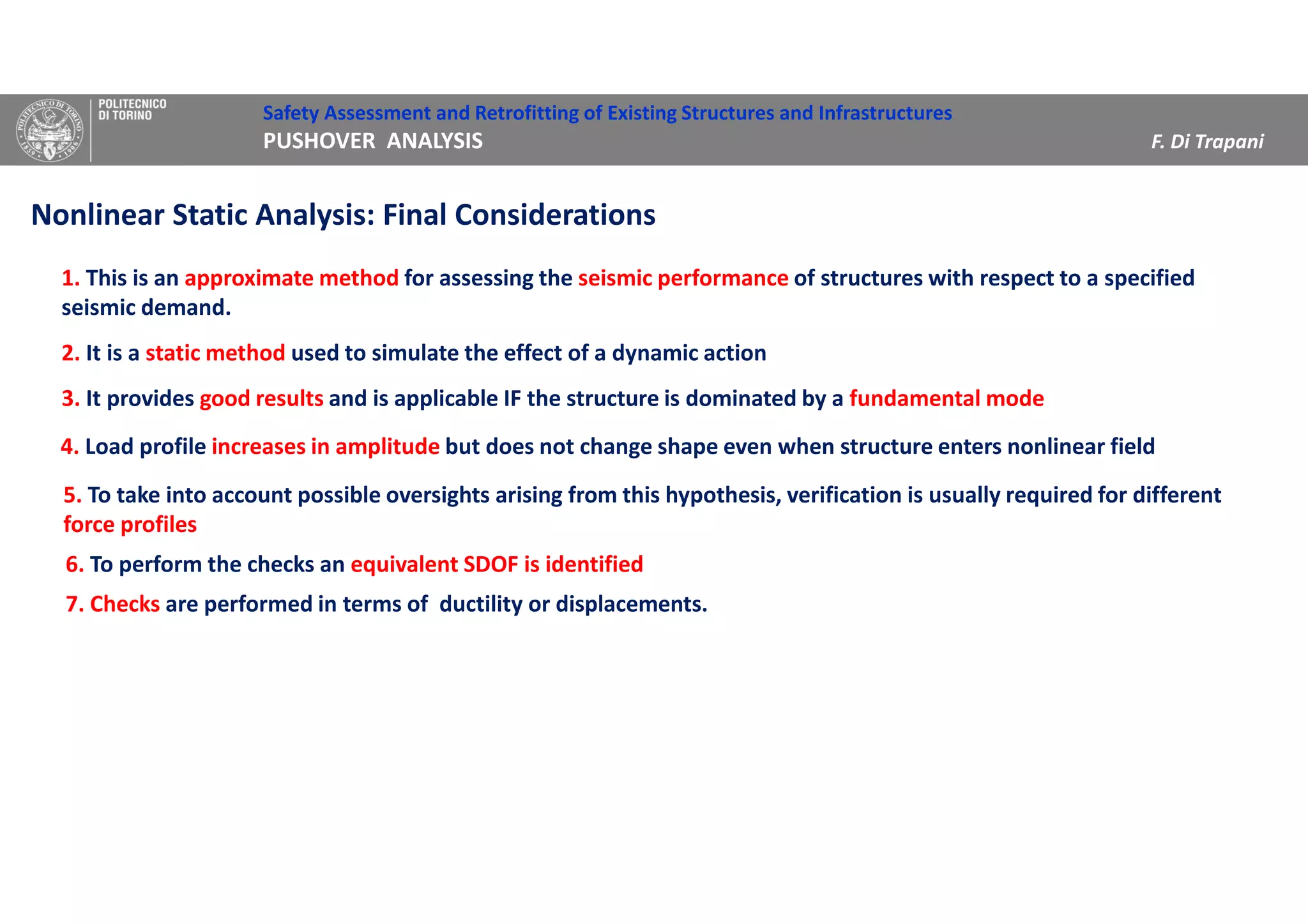 Safety Assessment and Retrofitting of Existing Structures and Infrastructures
PUSHOVER ANALYSIS F. Di Trapani
Nonlinear Static Analysis: Final Considerations
1. This is an approximate method for assessing the seismic performance of structures with respect to a specified
seismic demand.
2. It is a static method used to simulate the effect of a dynamic action
3. It provides good results and is applicable IF the structure is dominated by a fundamental mode
4. Load profile increases in amplitude but does not change shape even when structure enters nonlinear field
5. To take into account possible oversights arising from this hypothesis, verification is usually required for different
force profiles
6. To perform the checks an equivalent SDOF is identified
7. Checks are performed in terms of ductility or displacements.
 