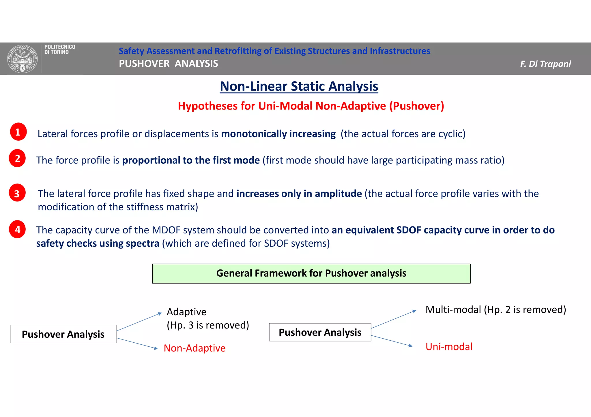Safety Assessment and Retrofitting of Existing Structures and Infrastructures
PUSHOVER ANALYSIS F. Di Trapani
Hypotheses for Uni-Modal Non-Adaptive (Pushover)
Lateral forces profile or displacements is monotonically increasing (the actual forces are cyclic)
The force profile is proportional to the first mode (first mode should have large participating mass ratio)
The lateral force profile has fixed shape and increases only in amplitude (the actual force profile varies with the
modification of the stiffness matrix)
1
2
3
Non-Linear Static Analysis
The capacity curve of the MDOF system should be converted into an equivalent SDOF capacity curve in order to do
safety checks using spectra (which are defined for SDOF systems)
4
Adaptive
(Hp. 3 is removed)
Pushover Analysis
Non-Adaptive
Multi-modal (Hp. 2 is removed)
Pushover Analysis
Uni-modal
General Framework for Pushover analysis
 