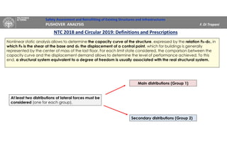 Safety Assessment and Retrofitting of Existing Structures and Infrastructures
PUSHOVER ANALYSIS F. Di Trapani
NTC 2018 and Circular 2019: Definitions and Prescriptions
Nonlinear static analysis allows to determine the capacity curve of the structure, expressed by the relation Fb-dc, in
which Fb is the shear at the base and dc the displacement of a control point, which for buildings is generally
represented by the center of mass of the last floor. For each limit state considered, the comparison between the
capacity curve and the displacement demand allows to determine the level of performance achieved. To this
end, a structural system equivalent to a degree of freedom is usually associated with the real structural system.
At least two distributions of lateral forces must be
considered (one for each group).
Main distributions (Group 1)
Secondary distributions (Group 2)
 