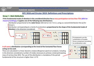 Safety Assessment and Retrofitting of Existing Structures and Infrastructures
PUSHOVER ANALYSIS F. Di Trapani
NTC 2018 and Circular 2019: Definitions and Prescriptions
Group 1 – Main Distributions
if the fundamental mode of vibration in the considered direction has a mass participation not less than 75% (60% for
masonry buildings), it applies one of the following two distributions:
- distribution proportional to the static forces referred to in § 7.3.3.2, using as a second distribution the (a) for
Group 2,
- distribution corresponding to a trend of accelerations proportional to the shape of the fundamental mode of
vibration in the direction considered;
in all cases a distribution corresponding to the trend of the horizontal floor forces
acting can be used.
These are calculated in a linear dynamic analysis (Response spectrum analysis), including
in the direction considered a number of modes necessary to achieve a total participating
mass of not less than 85%. The use of this distribution is mandatory if the period
fundamental of the structure is higher than 1.3 TC
F3
F1
F2

=
ii
ii
hi
hw
hw
FF
111 Φm
212 Φm
313 Φm
iii mF Φ=
F
F components are the
combination of modals
forces component according
to combination rules
 