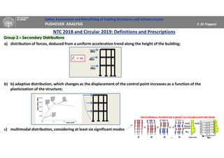 Safety Assessment and Retrofitting of Existing Structures and Infrastructures
PUSHOVER ANALYSIS F. Di Trapani
a) distribution of forces, deduced from a uniform acceleration trend along the height of the building;
b) b) adaptive distribution, which changes as the displacement of the control point increases as a function of the
plasticization of the structure;
c) multimodal distribution, considering at least six significant modes
NTC 2018 and Circular 2019: Definitions and Prescriptions
Group 2 – Secondary Distributions
ii mF =
m3
m2
m3
 