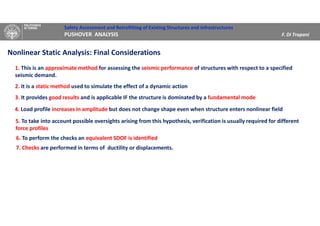 Safety Assessment and Retrofitting of Existing Structures and Infrastructures
PUSHOVER ANALYSIS F. Di Trapani
Nonlinear Static Analysis: Final Considerations
1. This is an approximate method for assessing the seismic performance of structures with respect to a specified
seismic demand.
2. It is a static method used to simulate the effect of a dynamic action
3. It provides good results and is applicable IF the structure is dominated by a fundamental mode
4. Load profile increases in amplitude but does not change shape even when structure enters nonlinear field
5. To take into account possible oversights arising from this hypothesis, verification is usually required for different
force profiles
6. To perform the checks an equivalent SDOF is identified
7. Checks are performed in terms of ductility or displacements.
 