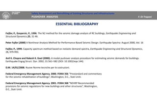 Safety Assessment and Retrofitting of Existing Structures and Infrastructures
PUSHOVER ANALYSIS F. Di Trapani
Faijfar, P., Gaspersic, P., 1996. The N2 method for the seismic damage analysis of RC buildings, Earthquake Engineering and
Structural Dynamics,25, 31-46.
Peter Fajfar (2000) A Nonlinear Analysis Method for Performance-Based Seismic Design. Earthquake Spectra: August 2000, Vol. 16
Faijfar, P., 1999. Capacity spectrum method based on inelastic demand spectra, Earthquake Engineering and Structural Dynamics,
28, 979-993.
Anil K. Chopra and Rakesh K. Goel (2000). A modal pushover analysis procedure for estimating seismic demands for buildings.
Earthquake Engng Struct. Dyn. 2002; 31:561–582 (DOI: 10.1002/eqe.144)
D.M. 14/01/2008. Nuove Norme tecniche per le costruzioni.
Federal Emergency Management Agency. 2000. FEMA 356 “Prestandard and commentary
for the seismic rehabilitation of buildings”, Washington, D.C., Stati Uniti.
Federal Emergency Management Agency. 2001. FEMA 368 “NEHRP Recommended
provisions for seismic regulations for new buildings and other structures”, Washington,
D.C., Stati Uniti.
ESSENTIAL BIBLIOGRAPHY
 