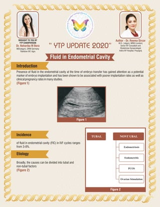Fluid in Endometrial Cavity
“ YTP UPDATE 2020”
Author - Dr. Reema Sircar
M.D. ( obgyn), MRM (London)
Senior IVF Consultant and
Obstetrician Gynaecologist
Indira IVF Hospital, Prayagraj
Dr. Neharika M Bora
MD(obgyn), DRM Germany
Rainbow IVF, Agra
BROUGHT TO YOU BY
YTP CHAIRPERSON
Presence of fluid in the endometrial cavity at the time of embryo transfer has gained attention as a potential
marker of embryo implantation and has been shown to be associated with poorer implantation rates as well as
clinicalpregnancyratesinmanystudies.
(Figure1)
Introduction
of fluid in endometrial cavity (FIC) in IVF cycles ranges
from 3-8%.
Broadly, the causes can be divided into tubal and
non-tubal factors
(Figure 2)
TUBAL NONT UBAL
Endometriosis
Endometritis
PCOS
Ovarian Stimulation
Figure 1
Figure 2
Incidence
Etiology
 