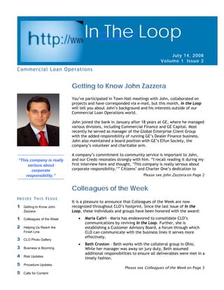Page 1                                                                              In The Loop

                                    In The Loop
                                    “John is always there for us.”
                                           - Suzanne Bove



                                                                                  July 14, 2008
                                                                              Volume 1 Issue 2
Commercial Loan Operations


                             Getting to Know John Zazzera
                             You’ve participated in Town Hall meetings with John, collaborated on
                             projects and have corresponded via e-mail, but this month, In the Loop
                             will tell you about John’s background and his interests outside of our
                             Commercial Loan Operations world.

                             John joined the bank in January after 18 years at GE, where he managed
                             various divisions, including Commercial Finance and GE Capital. Most
                             recently he served as manager of the Global Enterprise Client Group
                             with the added responsibility of running GE’s Dealer Finance business.
                             John also maintained a board position with GE’s Elfun Society, the
                             company’s volunteer and charitable arm.

                             A company’s commitment to community service is important to John,
“This company is really      and our Credo resonates strongly with him. “I recall reading it during my
     serious about           first interview here and thought, ‘This company is really serious about
       corporate             corporate responsibility.’” Citizens’ and Charter One’s dedication to
    responsibility.”                                                 Please see John Zazzera on Page 2


                             Colleagues of the Week
INSIDE THIS ISSUE
                             It is a pleasure to announce that Colleagues of the Week are now
1   Getting to Know John     recognized throughout CLO’s footprint. Since the last issue of In the
    Zazzera                  Loop, these individuals and groups have been honored with the award:
1   Colleagues of the Week      •   Maria Caliri – Maria has endeavored to consolidate CLO’s
                                    communications by reviving In the Loop. Further, she is
2   Helping Us Reach the            establishing a Customer Advisory Board, a forum through which
    Finish Line                     CLO can communicate with the business lines it serves more
                                    effectively.
3   CLO Photo Gallery
                                •   Beth Croston – Beth works with the collateral group in Ohio.
3   Business is Booming             While her manager was away on jury duty, Beth assumed
                                    additional responsibilities to ensure all deliverables were met in a
4   Risk Updates
                                    timely fashion.
5   Procedure Updates
                                                          Please see Colleagues of the Week on Page 3
5   Calls for Content
 