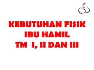 KEBUTUHAN FISIK
IBU HAMIL
TM I, II DAN III
 