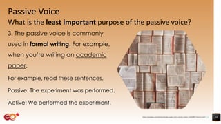 Passive Voice
What is the least important purpose of the passive voice?
3. The passive voice is commonly
used in formal writing. For example,
when you’re writing an academic
paper.
For example, read these sentences.
Passive: The experiment was performed.
Active: We performed the experiment.
10https://pixabay.com/photos/books-pages-story-stories-notes-1245690/ shared under CC0
 