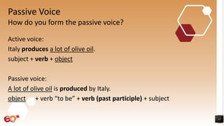 Passive Voice
Active voice:
Italy produces a lot of olive oil.
subject + verb + object
Passive voice:
A lot of olive oil is produced by Italy.
object + verb “to be” + verb (past participle) + subject
13
How do you form the passive voice?
 
