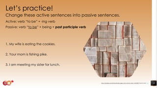 Let’s practice!
Change these active sentences into passive sentences.
Active: verb “to be” + -ing verb
Passive: verb “to be” + being + past participle verb
1. My wife is eating the cookies.
2. Your mom is fishing pike.
3. I am meeting my sister for lunch.
19https://pixabay.com/photos/books-pages-story-stories-notes-1245690/ shared under CC0
 