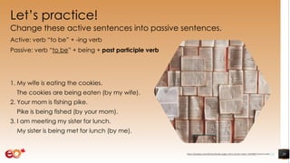 Let’s practice!
Change these active sentences into passive sentences.
Active: verb “to be” + -ing verb
Passive: verb “to be” + being + past participle verb
1. My wife is eating the cookies.
The cookies are being eaten (by my wife).
2. Your mom is fishing pike.
Pike is being fished (by your mom).
3. I am meeting my sister for lunch.
My sister is being met for lunch (by me).
20https://pixabay.com/photos/books-pages-story-stories-notes-1245690/ shared under CC0
 