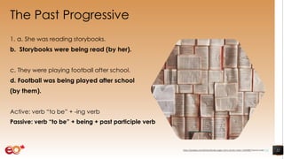 The Past Progressive
1. a. She was reading storybooks.
b. Storybooks were being read (by her).
c. They were playing football after school.
d. Football was being played after school
(by them).
Active: verb “to be” + -ing verb
Passive: verb “to be” + being + past participle verb
22https://pixabay.com/photos/books-pages-story-stories-notes-1245690/ shared under CC0
 