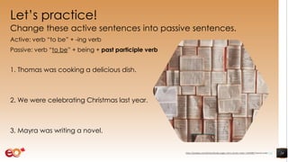 Let’s practice!
Change these active sentences into passive sentences.
Active: verb “to be” + -ing verb
Passive: verb “to be” + being + past participle verb
1. Thomas was cooking a delicious dish.
2. We were celebrating Christmas last year.
3. Mayra was writing a novel.
24https://pixabay.com/photos/books-pages-story-stories-notes-1245690/ shared under CC0
 